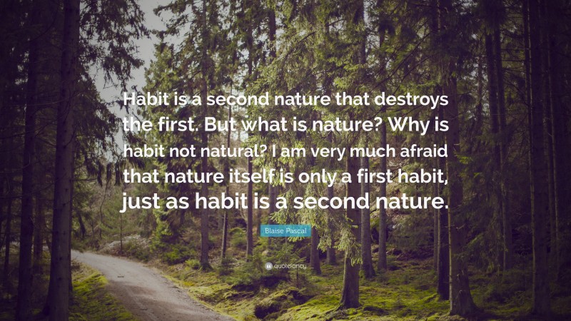 Blaise Pascal Quote: “Habit is a second nature that destroys the first. But what is nature? Why is habit not natural? I am very much afraid that nature itself is only a first habit, just as habit is a second nature.”
