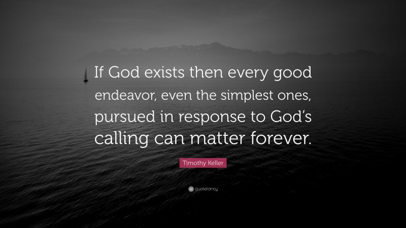 Timothy Keller Quote: “If God exists then every good endeavor, even the simplest ones, pursued in response to God’s calling can matter forever.”