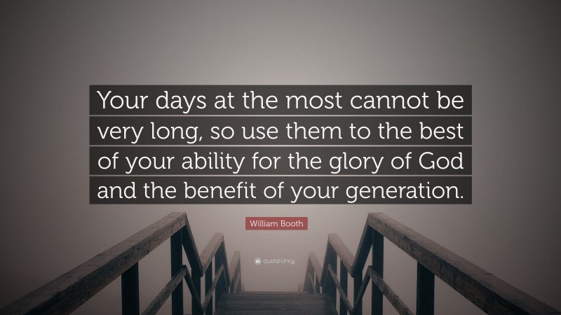 William Booth Quote: “Your days at the most cannot be very long, so use them to the best of your ability for the glory of God and the benefit of your generation.”
