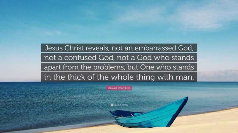 Oswald Chambers Quote: “Jesus Christ reveals, not an embarrassed God, not a confused God, not a God who stands apart from the problems, but One who stands in the thick of the whole thing with man.”