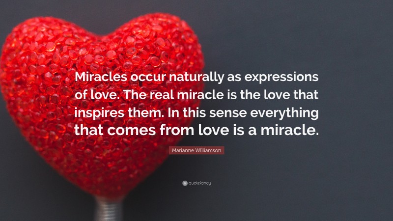 Marianne Williamson Quote: “Miracles occur naturally as expressions of love. The real miracle is the love that inspires them. In this sense everything that comes from love is a miracle.”