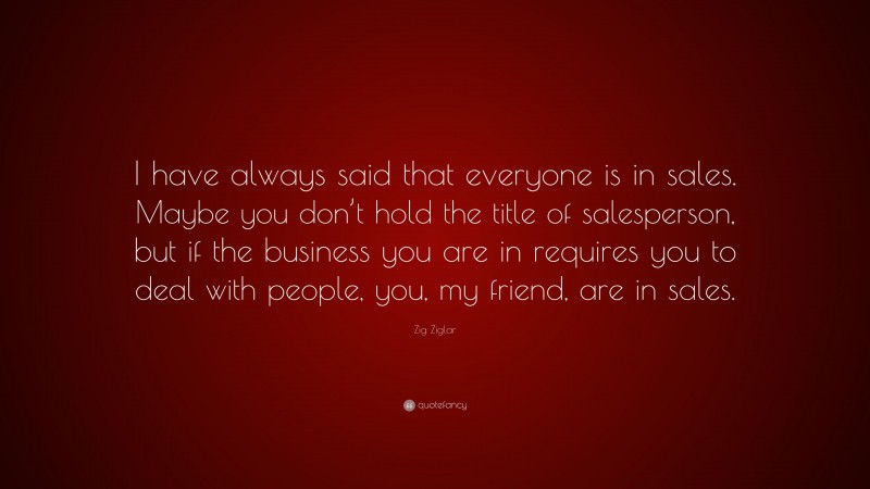 Zig Ziglar Quote: “I have always said that everyone is in sales. Maybe you don’t hold the title of salesperson, but if the business you are in requires you to deal with people, you, my friend, are in sales.”