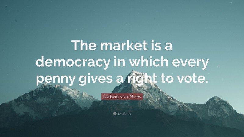 Ludwig von Mises Quote: “The market is a democracy in which every penny gives a right to vote.”