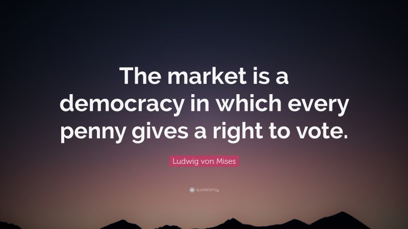 Ludwig von Mises Quote: “The market is a democracy in which every penny gives a right to vote.”