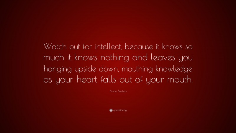 Anne Sexton Quote: “Watch out for intellect, because it knows so much it knows nothing and leaves you hanging upside down, mouthing knowledge as your heart falls out of your mouth.”