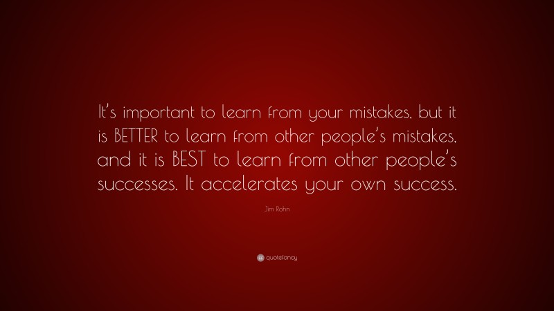 Jim Rohn Quote: “It’s important to learn from your mistakes, but it is BETTER to learn from other people’s mistakes, and it is BEST to learn from other people’s successes. It accelerates your own success.”