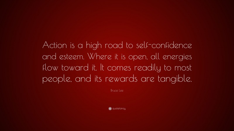 Bruce Lee Quote: “Action is a high road to self-confidence and esteem. Where it is open, all energies flow toward it. It comes readily to most people, and its rewards are tangible.”