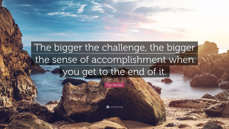 Roz Savage Quote: “The bigger the challenge, the bigger the sense of accomplishment when you get to the end of it.”