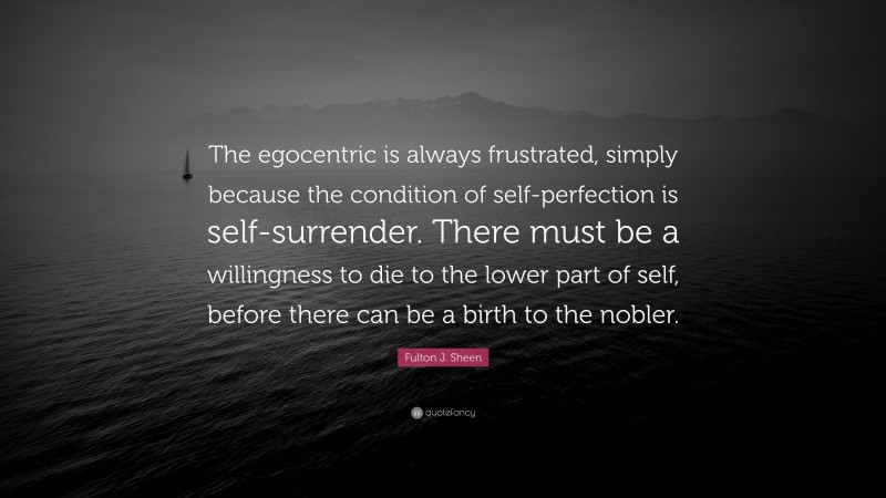 Fulton J. Sheen Quote: “The egocentric is always frustrated, simply because the condition of self-perfection is self-surrender. There must be a willingness to die to the lower part of self, before there can be a birth to the nobler.”