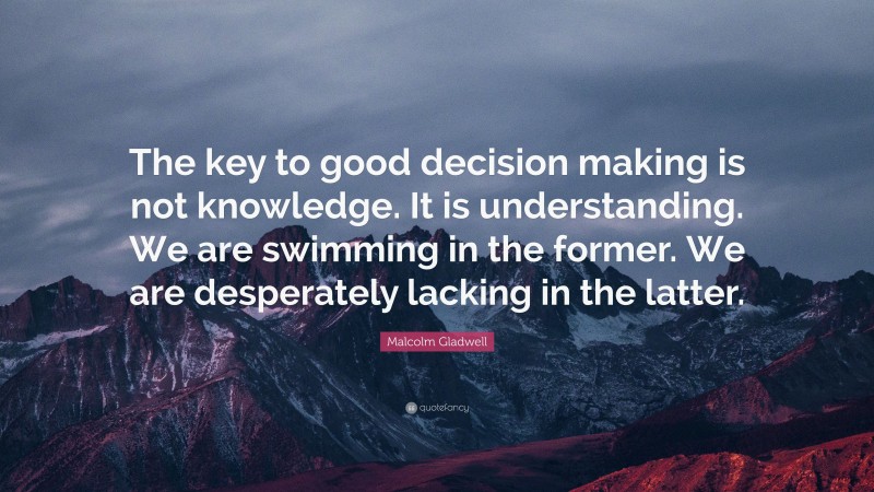 Malcolm Gladwell Quote: “The key to good decision making is not knowledge. It is understanding. We are swimming in the former. We are desperately lacking in the latter.”