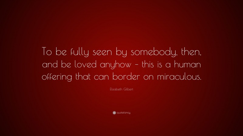 Elizabeth Gilbert Quote: “To be fully seen by somebody, then, and be loved anyhow – this is a human offering that can border on miraculous.”