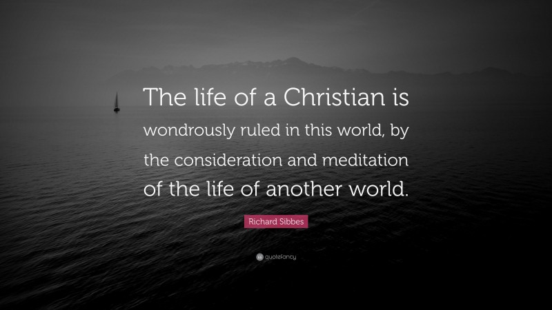 Richard Sibbes Quote: “The life of a Christian is wondrously ruled in this world, by the consideration and meditation of the life of another world.”