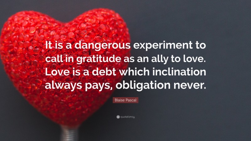 Blaise Pascal Quote: “It is a dangerous experiment to call in gratitude as an ally to love. Love is a debt which inclination always pays, obligation never.”