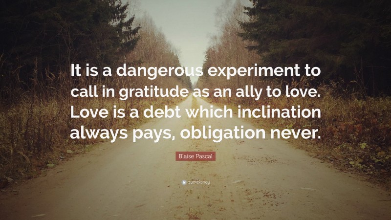 Blaise Pascal Quote: “It is a dangerous experiment to call in gratitude as an ally to love. Love is a debt which inclination always pays, obligation never.”