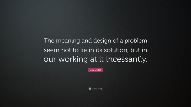 C.G. Jung Quote: “The meaning and design of a problem seem not to lie in its solution, but in our working at it incessantly.”