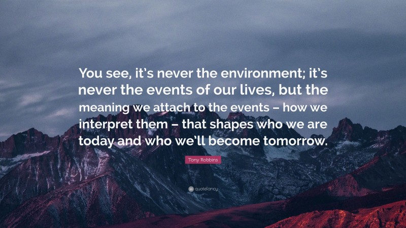 Tony Robbins Quote: “You see, it’s never the environment; it’s never the events of our lives, but the meaning we attach to the events – how we interpret them – that shapes who we are today and who we’ll become tomorrow.”