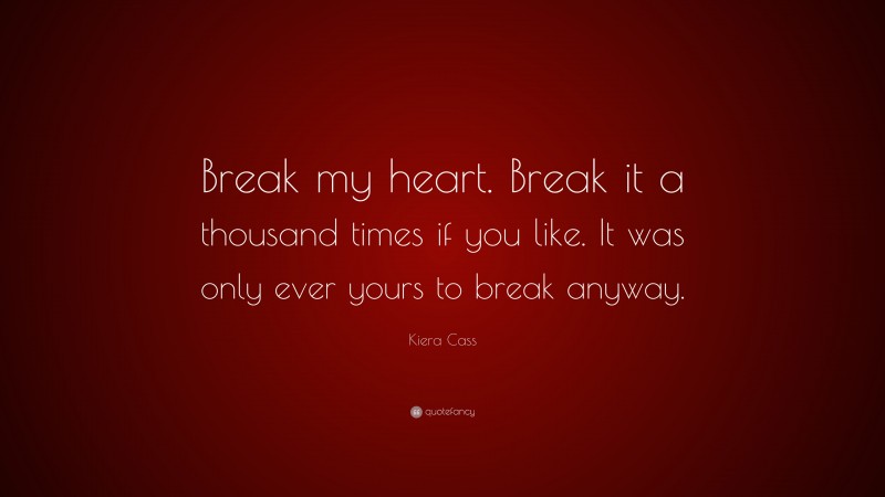 Kiera Cass Quote: “Break my heart. Break it a thousand times if you like. It was only ever yours to break anyway.”
