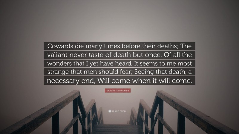 William Shakespeare Quote: “Cowards die many times before their deaths; The valiant never taste of death but once. Of all the wonders that I yet have heard, It seems to me most strange that men should fear; Seeing that death, a necessary end, Will come when it will come.”