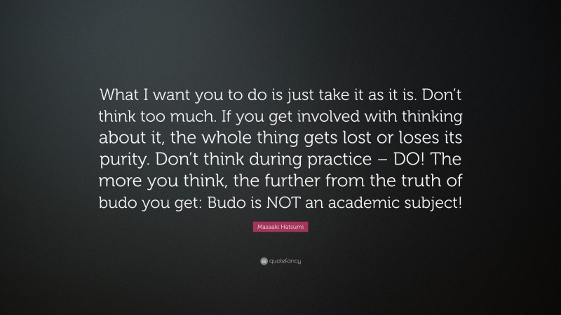 Masaaki Hatsumi Quote: “What I want you to do is just take it as it is. Don’t think too much. If you get involved with thinking about it, the whole thing gets lost or loses its purity. Don’t think during practice – DO! The more you think, the further from the truth of budo you get: Budo is NOT an academic subject!”