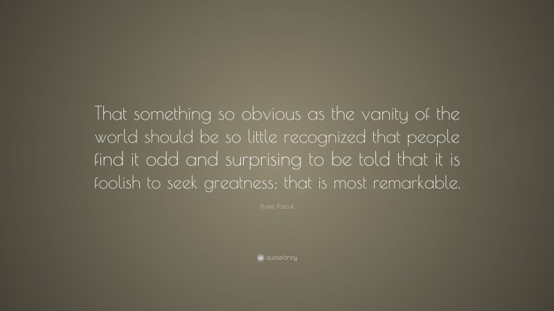 Blaise Pascal Quote: “That something so obvious as the vanity of the world should be so little recognized that people find it odd and surprising to be told that it is foolish to seek greatness; that is most remarkable.”