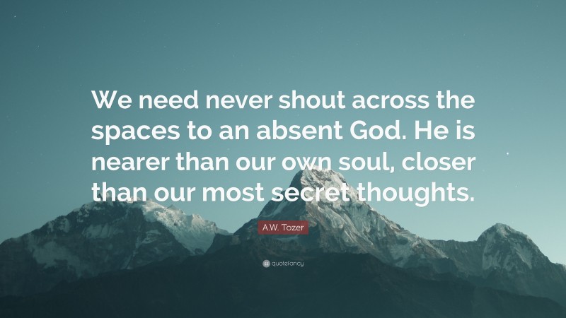 A.W. Tozer Quote: “We need never shout across the spaces to an absent God. He is nearer than our own soul, closer than our most secret thoughts.”