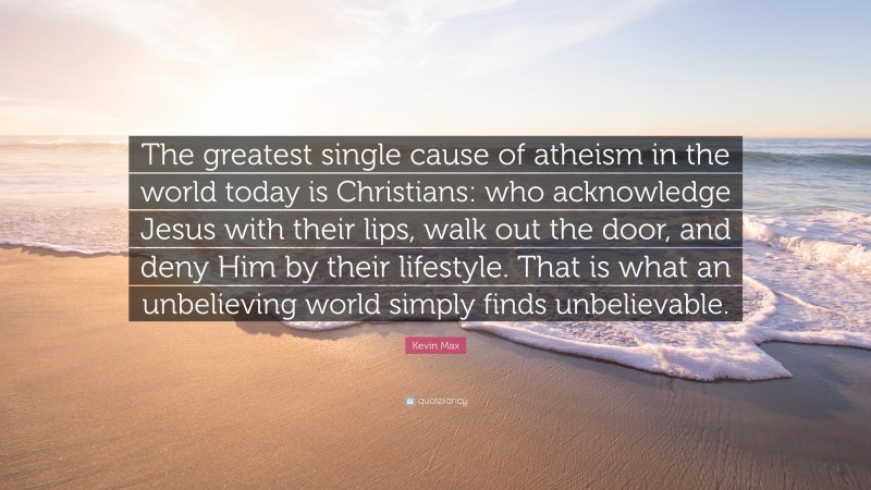 Kevin Max Quote: “The greatest single cause of atheism in the world today is Christians: who acknowledge Jesus with their lips, walk out the door, and deny Him by their lifestyle. That is what an unbelieving world simply finds unbelievable.”