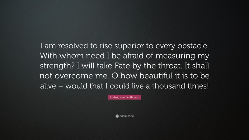 Ludwig van Beethoven Quote: “I am resolved to rise superior to every obstacle. With whom need I be afraid of measuring my strength? I will take Fate by the throat. It shall not overcome me. O how beautiful it is to be alive – would that I could live a thousand times!”