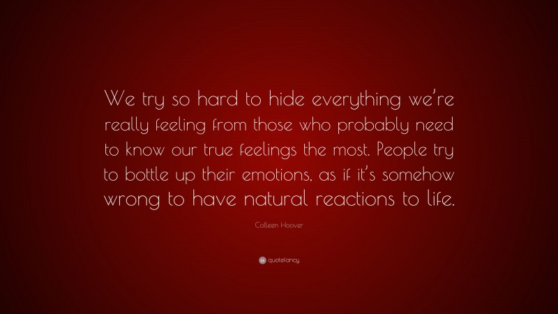Colleen Hoover Quote: “We try so hard to hide everything we’re really feeling from those who probably need to know our true feelings the most. People try to bottle up their emotions, as if it’s somehow wrong to have natural reactions to life.”