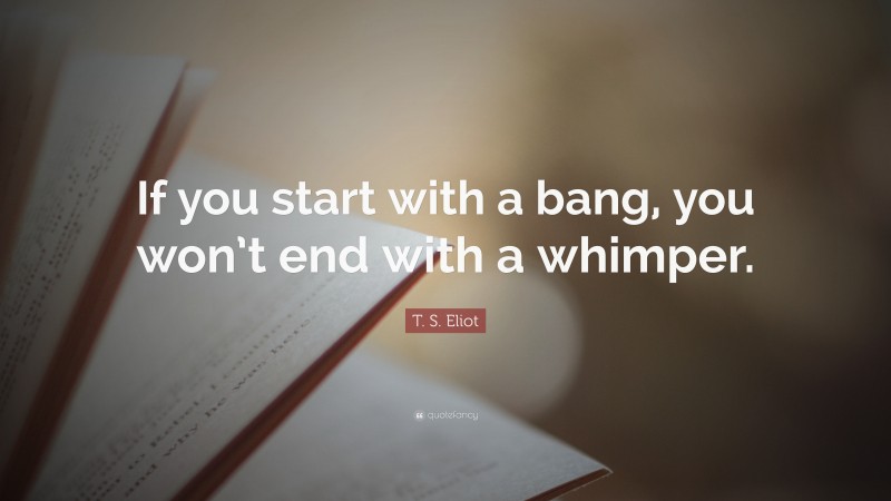 T. S. Eliot Quote: “If you start with a bang, you won’t end with a whimper.”