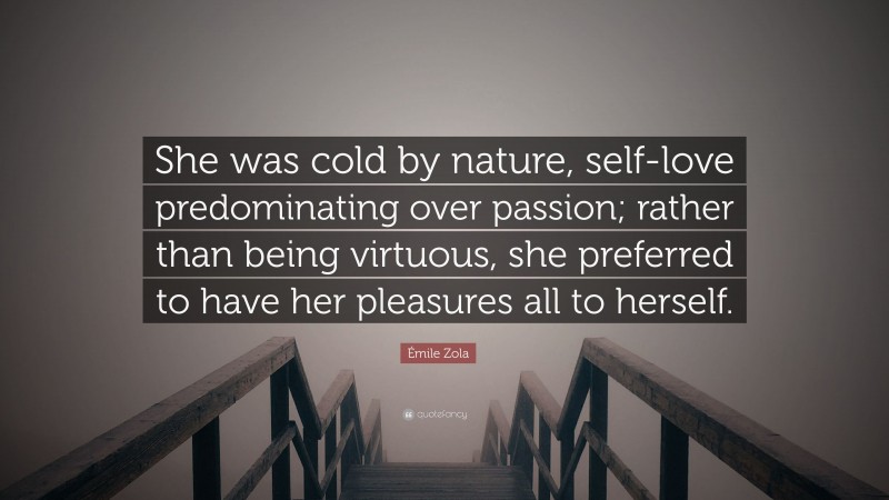 Émile Zola Quote: “She was cold by nature, self-love predominating over passion; rather than being virtuous, she preferred to have her pleasures all to herself.”
