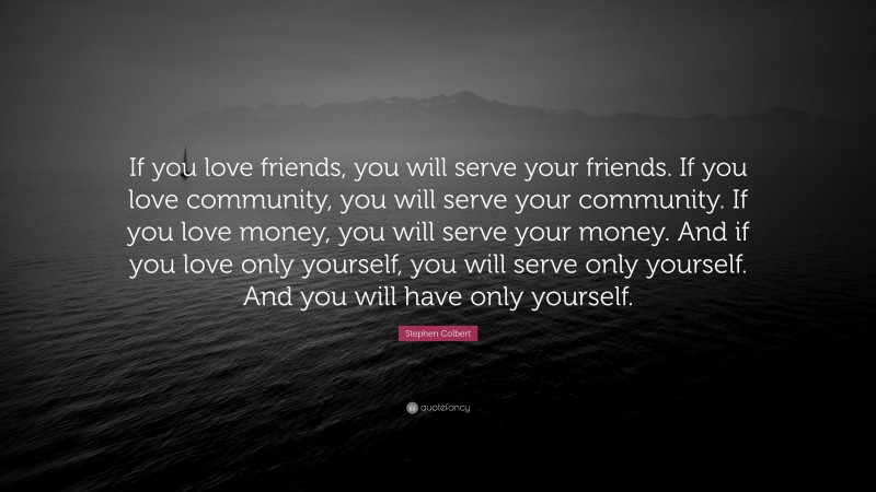 Stephen Colbert Quote: “If you love friends, you will serve your friends. If you love community, you will serve your community. If you love money, you will serve your money. And if you love only yourself, you will serve only yourself. And you will have only yourself.”
