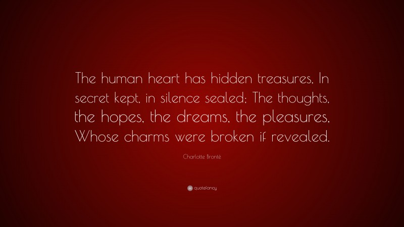 Charlotte Brontë Quote: “The human heart has hidden treasures, In secret kept, in silence sealed; The thoughts, the hopes, the dreams, the pleasures, Whose charms were broken if revealed.”