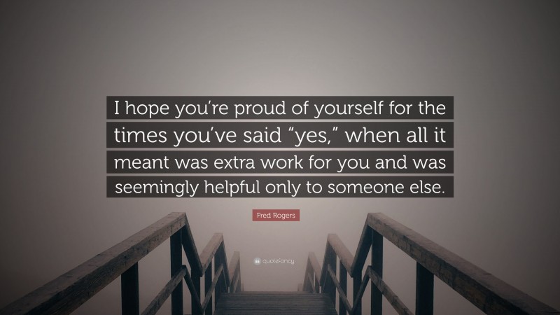 Fred Rogers Quote: “I hope you’re proud of yourself for the times you’ve said “yes,” when all it meant was extra work for you and was seemingly helpful only to someone else.”