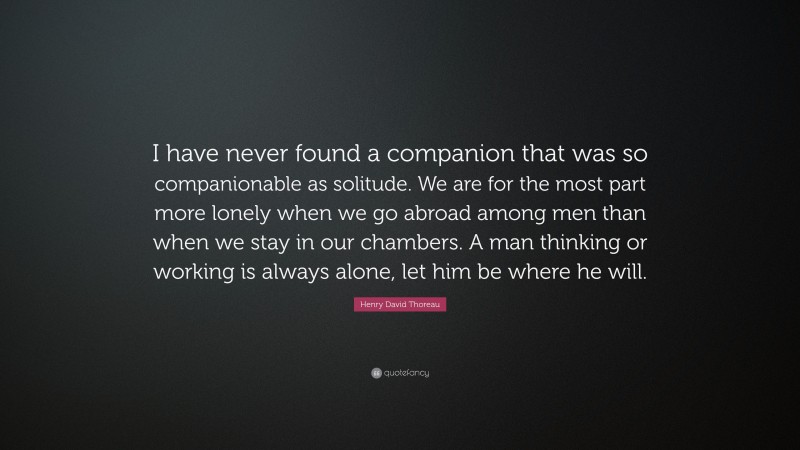 Henry David Thoreau Quote: “I have never found a companion that was so companionable as solitude. We are for the most part more lonely when we go abroad among men than when we stay in our chambers. A man thinking or working is always alone, let him be where he will.”