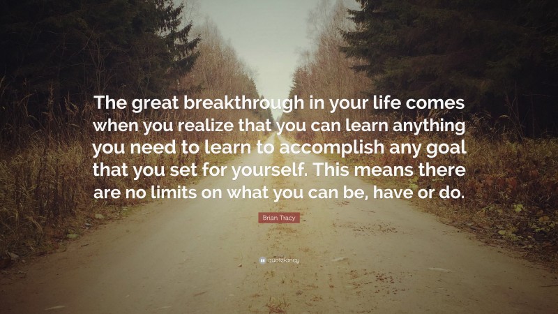 Brian Tracy Quote: “The great breakthrough in your life comes when you realize that you can learn anything you need to learn to accomplish any goal that you set for yourself. This means there are no limits on what you can be, have or do.”