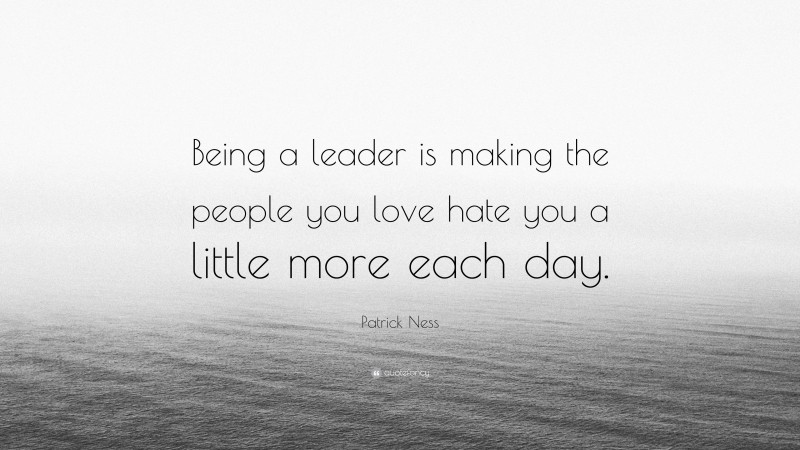 Patrick Ness Quote: “Being a leader is making the people you love hate you a little more each day.”