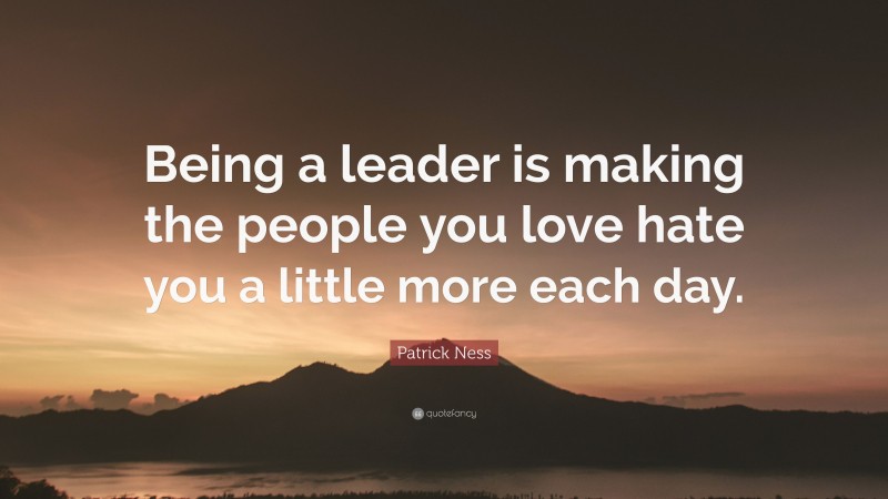 Patrick Ness Quote: “Being a leader is making the people you love hate you a little more each day.”