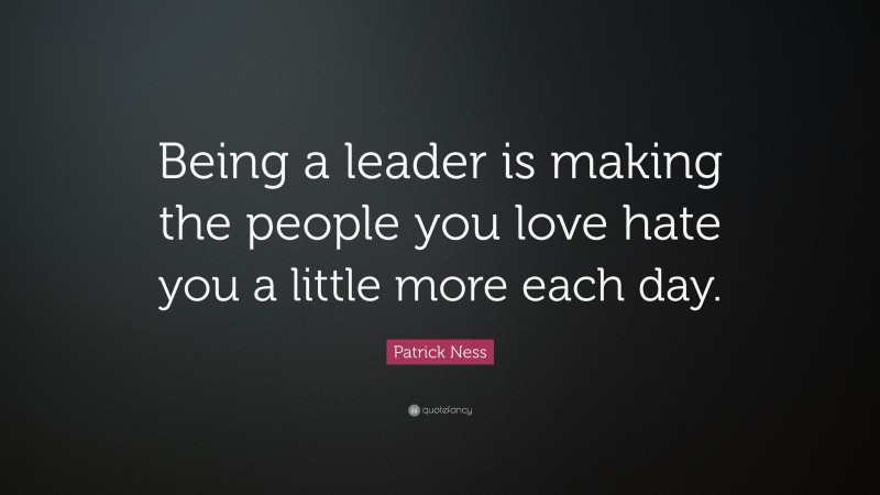 Patrick Ness Quote: “Being a leader is making the people you love hate you a little more each day.”