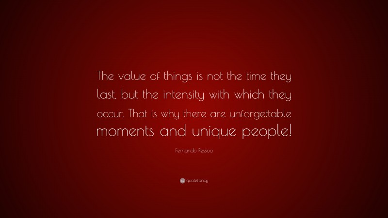 Fernando Pessoa Quote: “The value of things is not the time they last, but the intensity with which they occur. That is why there are unforgettable moments and unique people!”