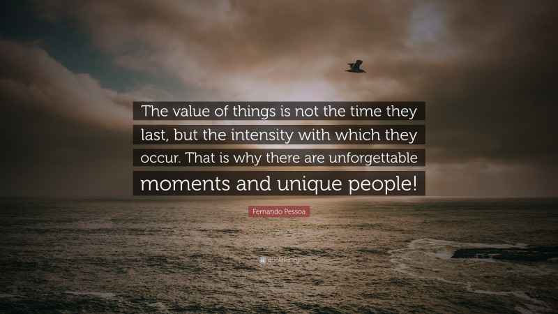 Fernando Pessoa Quote: “The value of things is not the time they last, but the intensity with which they occur. That is why there are unforgettable moments and unique people!”