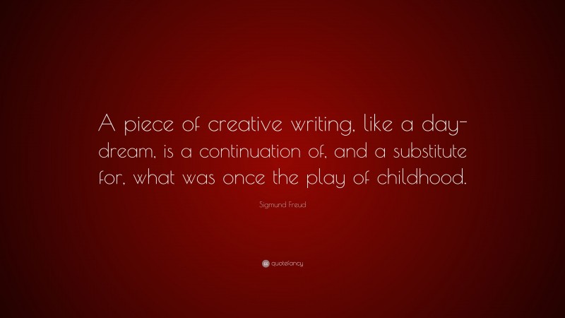 Sigmund Freud Quote: “A piece of creative writing, like a day-dream, is a continuation of, and a substitute for, what was once the play of childhood.”