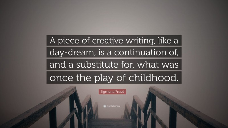 Sigmund Freud Quote: “A piece of creative writing, like a day-dream, is a continuation of, and a substitute for, what was once the play of childhood.”