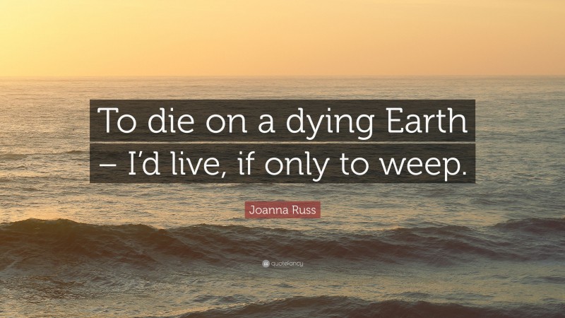 Joanna Russ Quote: “To die on a dying Earth – I’d live, if only to weep.”