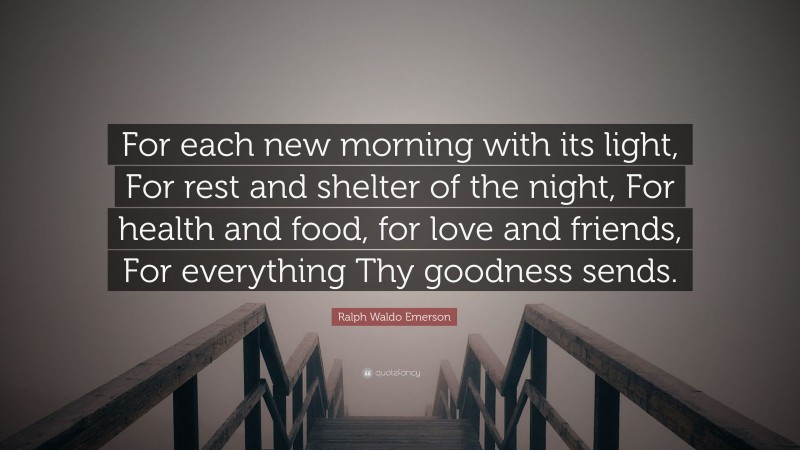 Ralph Waldo Emerson Quote: “For each new morning with its light, For rest and shelter of the night, For health and food, for love and friends, For everything Thy goodness sends.”