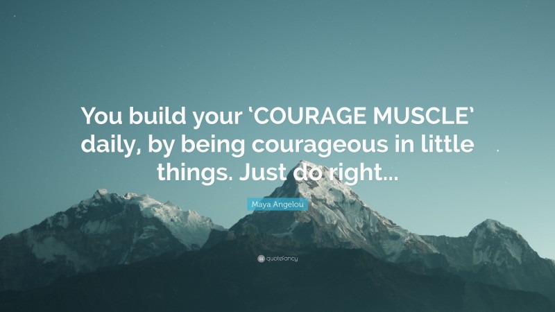 Maya Angelou Quote: “You build your ‘COURAGE MUSCLE’ daily, by being courageous in little things. Just do right...”