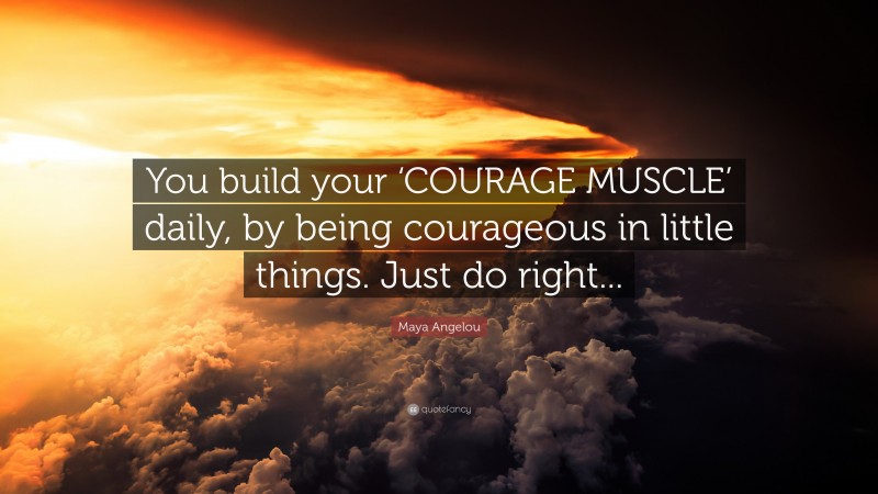 Maya Angelou Quote: “You build your ‘COURAGE MUSCLE’ daily, by being courageous in little things. Just do right...”