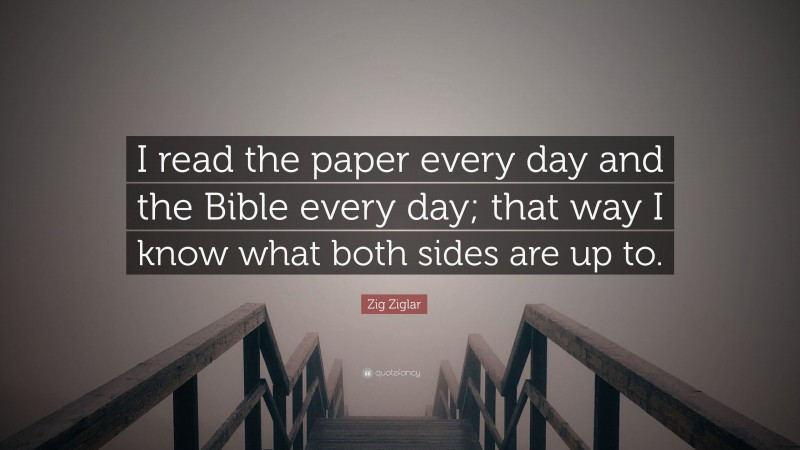 Zig Ziglar Quote: “I read the paper every day and the Bible every day; that way I know what both sides are up to.”
