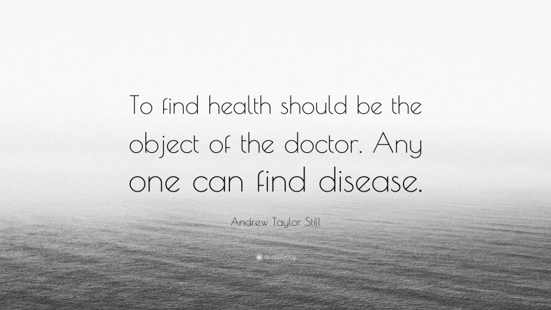 Andrew Taylor Still Quote: “To find health should be the object of the doctor. Any one can find disease.”