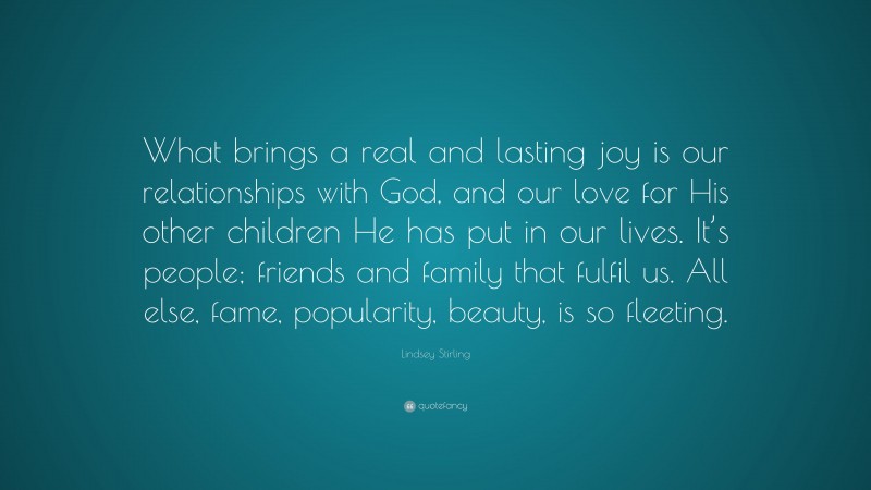 Lindsey Stirling Quote: “What brings a real and lasting joy is our relationships with God, and our love for His other children He has put in our lives. It’s people; friends and family that fulfil us. All else, fame, popularity, beauty, is so fleeting.”