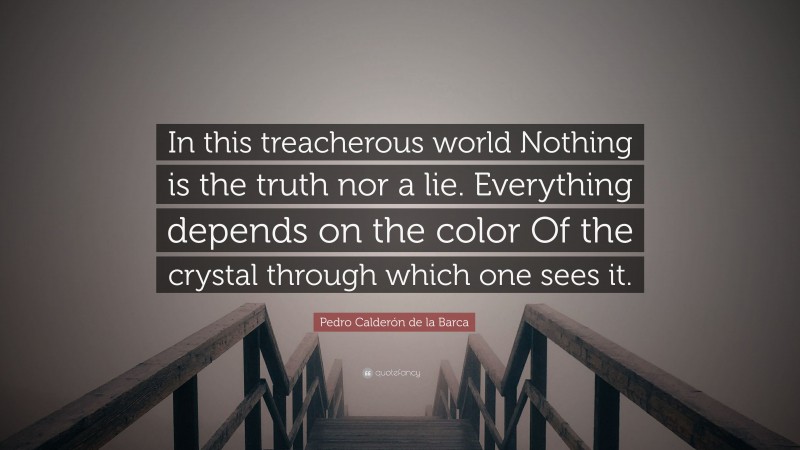 Pedro Calderón de la Barca Quote: “In this treacherous world Nothing is the truth nor a lie. Everything depends on the color Of the crystal through which one sees it.”